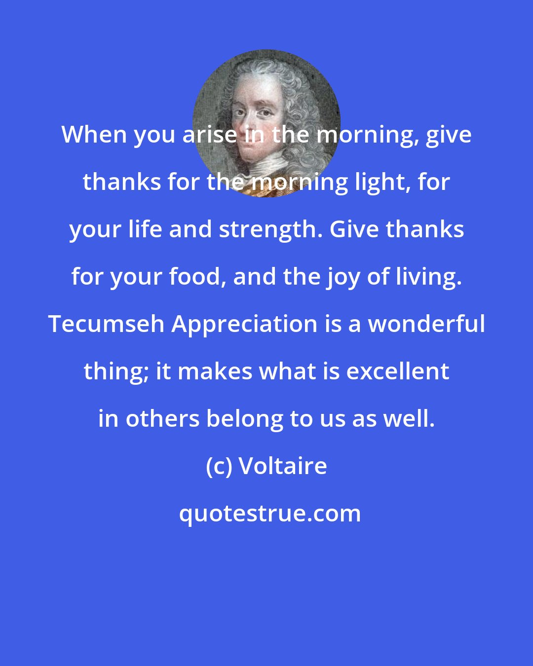 Voltaire: When you arise in the morning, give thanks for the morning light, for your life and strength. Give thanks for your food, and the joy of living. Tecumseh Appreciation is a wonderful thing; it makes what is excellent in others belong to us as well.