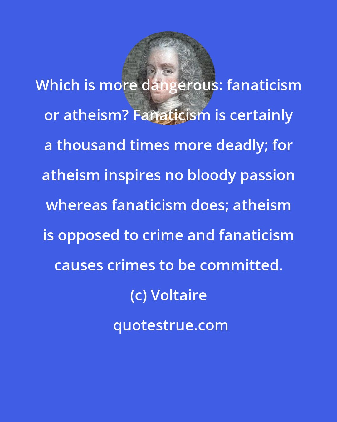Voltaire: Which is more dangerous: fanaticism or atheism? Fanaticism is certainly a thousand times more deadly; for atheism inspires no bloody passion whereas fanaticism does; atheism is opposed to crime and fanaticism causes crimes to be committed.