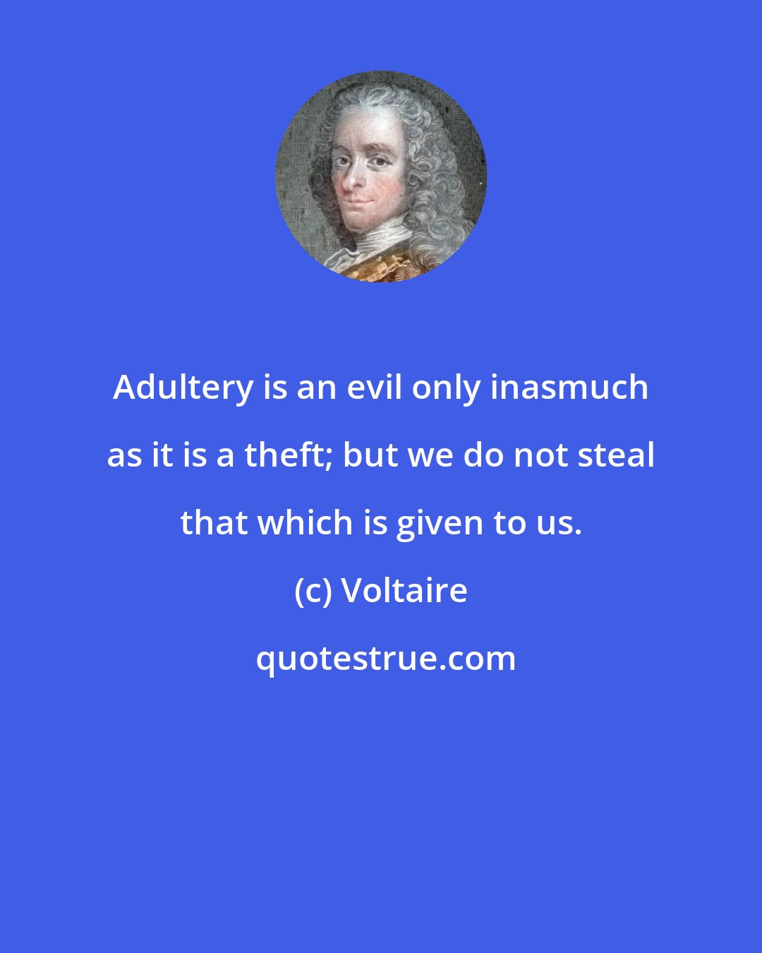 Voltaire: Adultery is an evil only inasmuch as it is a theft; but we do not steal that which is given to us.