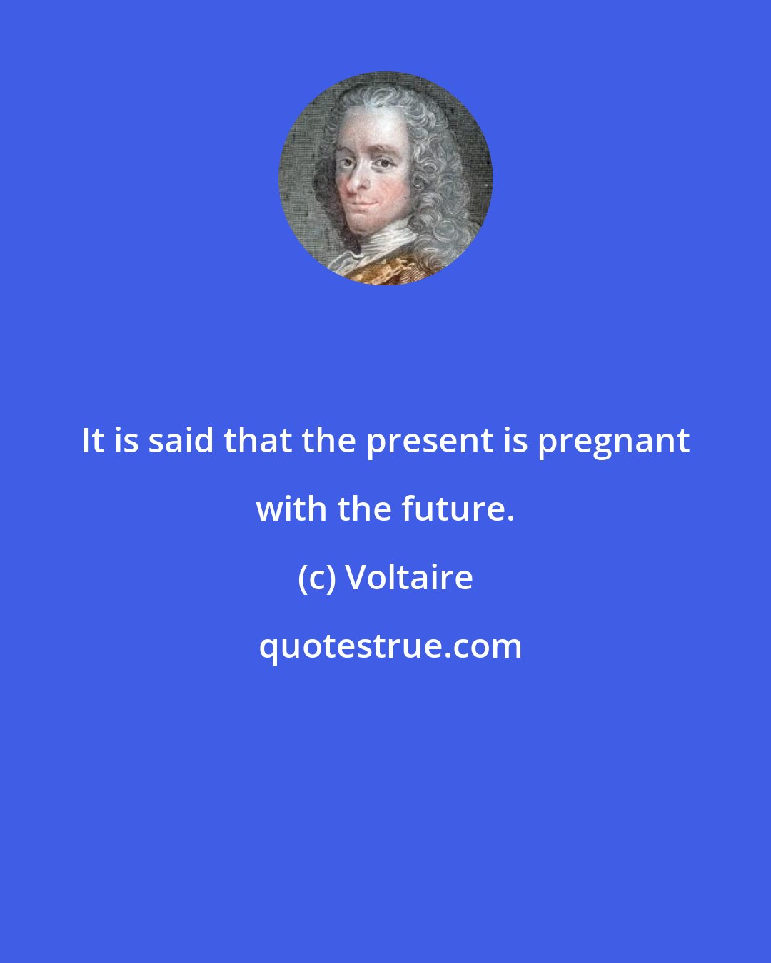 Voltaire: It is said that the present is pregnant with the future.