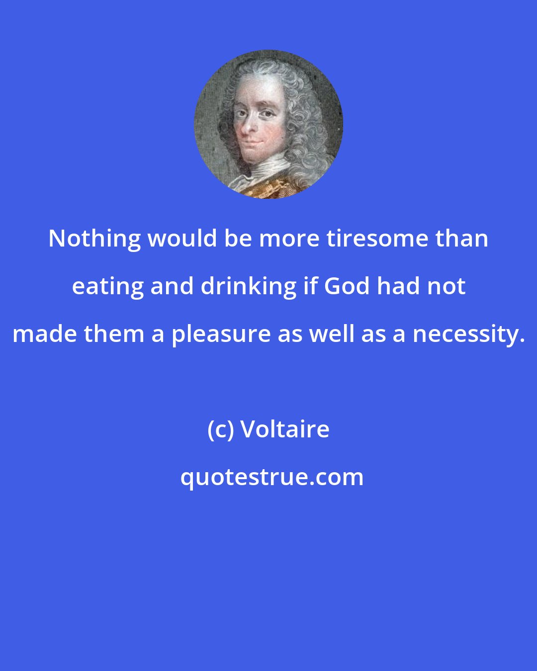 Voltaire: Nothing would be more tiresome than eating and drinking if God had not made them a pleasure as well as a necessity.