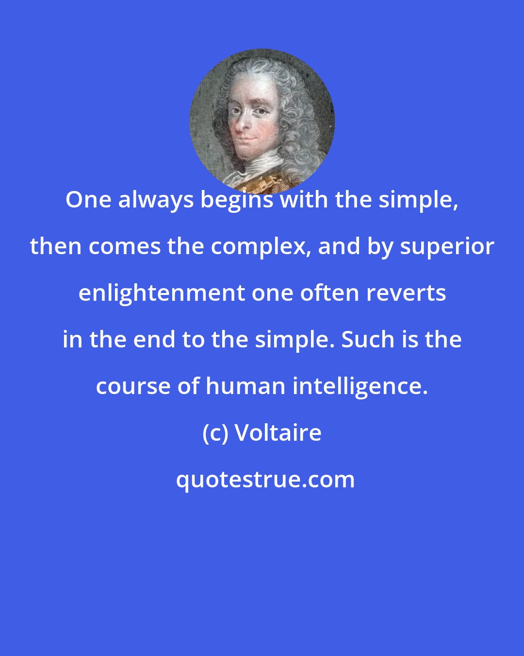 Voltaire: One always begins with the simple, then comes the complex, and by superior enlightenment one often reverts in the end to the simple. Such is the course of human intelligence.