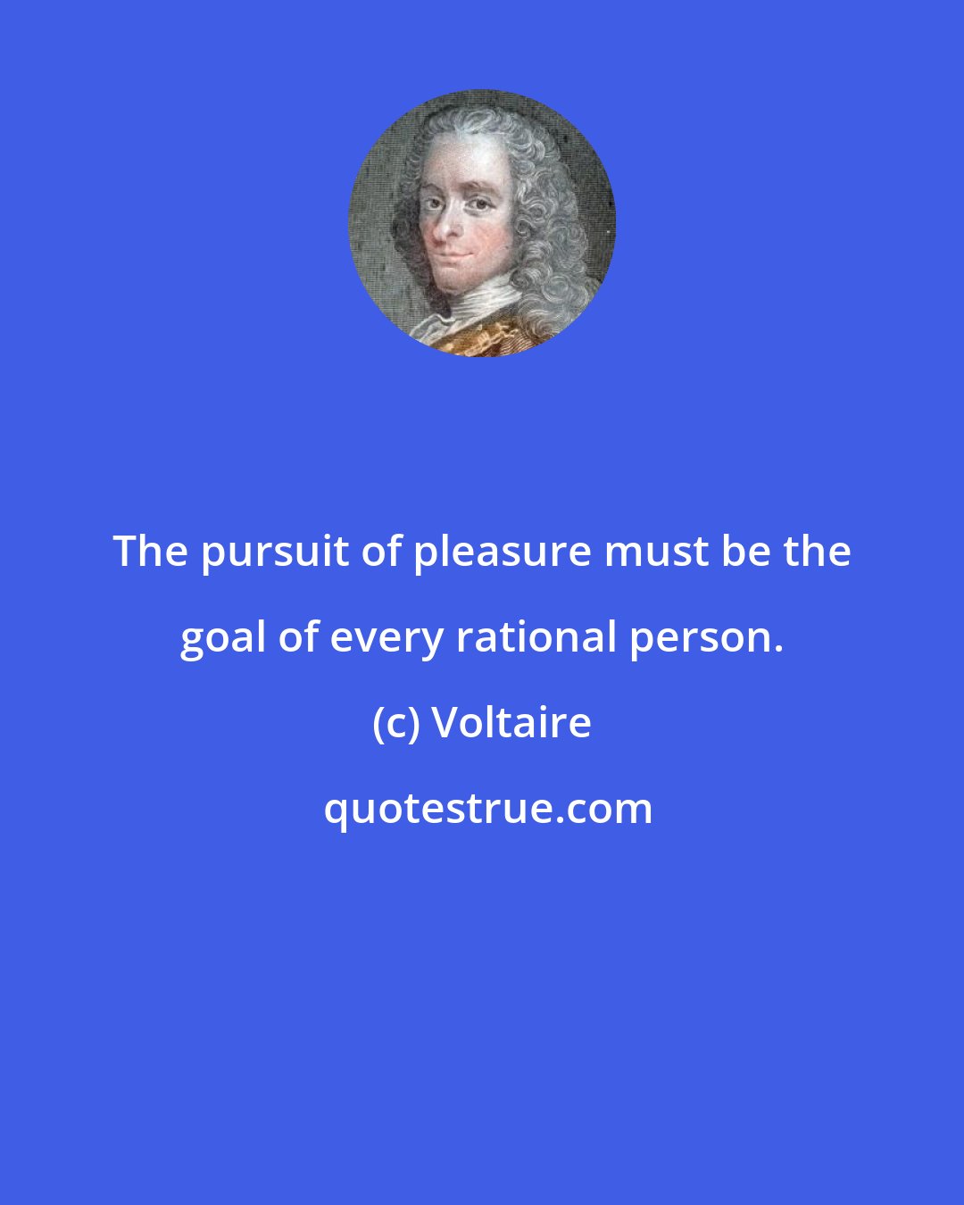 Voltaire: The pursuit of pleasure must be the goal of every rational person.