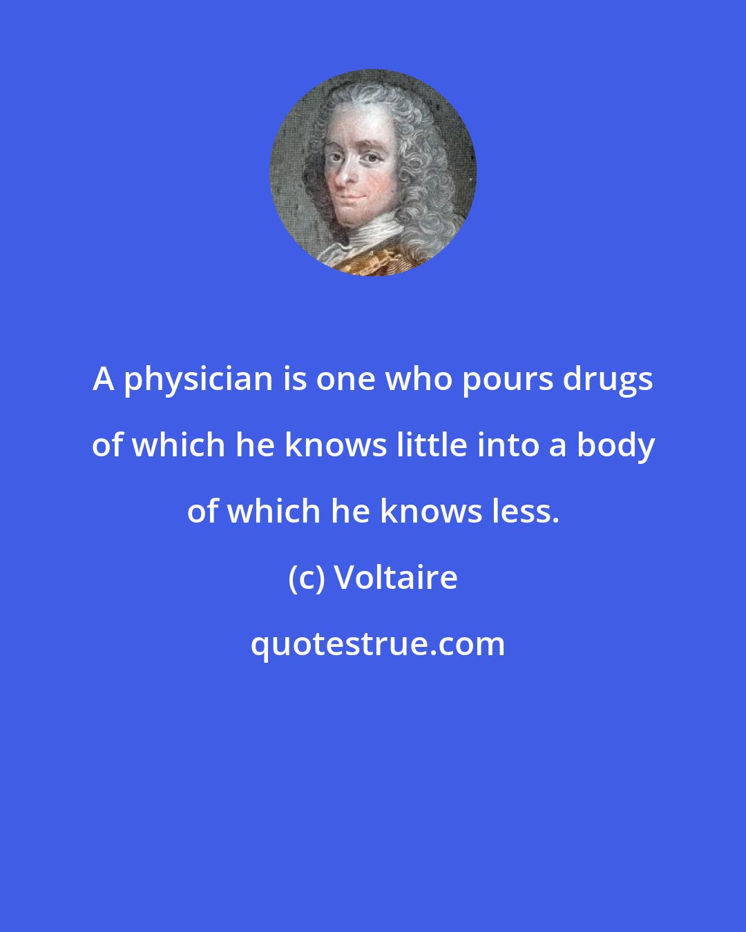 Voltaire: A physician is one who pours drugs of which he knows little into a body of which he knows less.