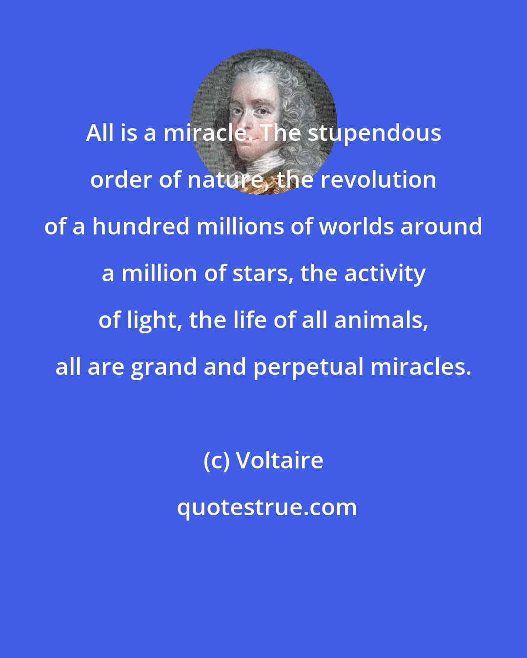 Voltaire: All is a miracle. The stupendous order of nature, the revolution of a hundred millions of worlds around a million of stars, the activity of light, the life of all animals, all are grand and perpetual miracles.