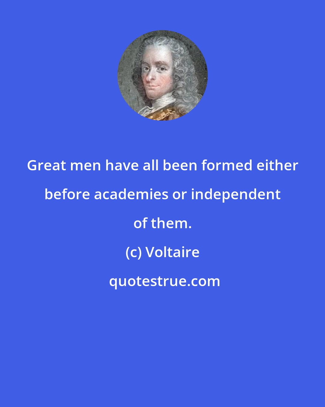 Voltaire: Great men have all been formed either before academies or independent of them.