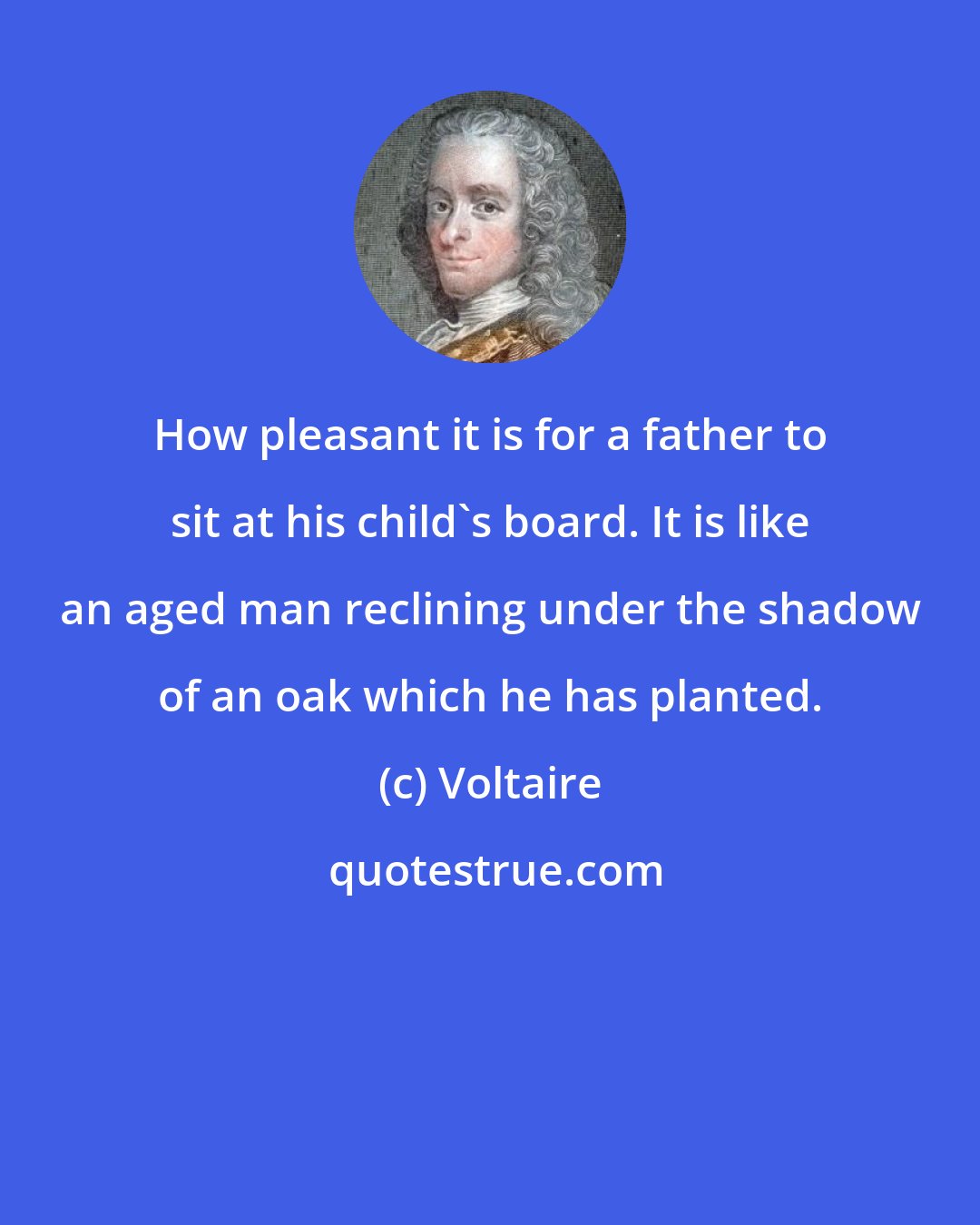 Voltaire: How pleasant it is for a father to sit at his child's board. It is like an aged man reclining under the shadow of an oak which he has planted.