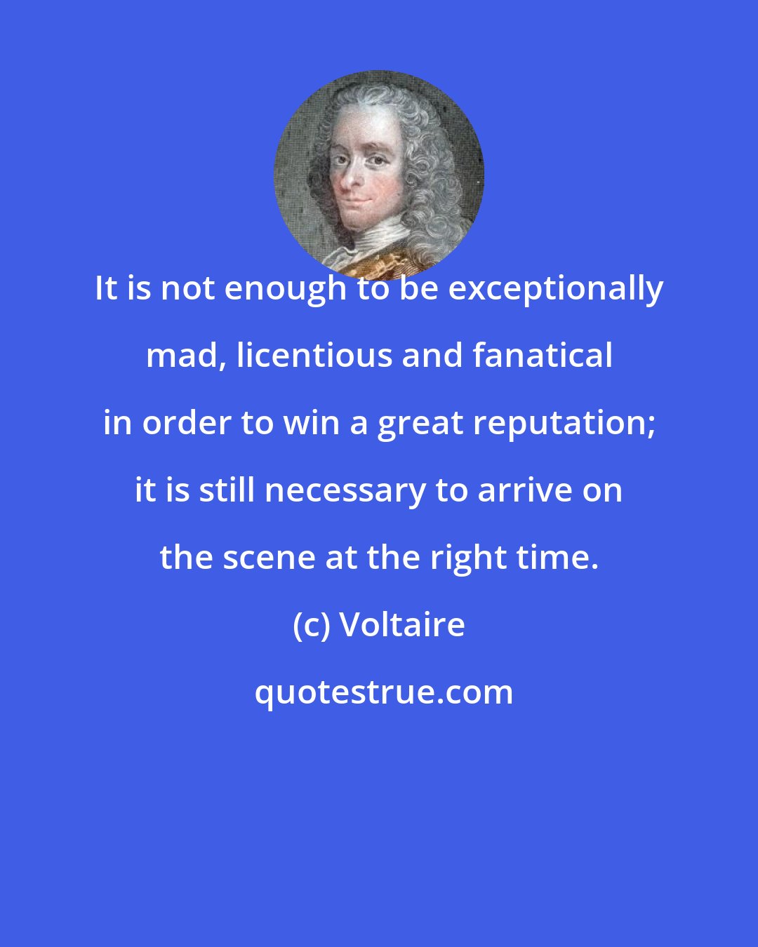 Voltaire: It is not enough to be exceptionally mad, licentious and fanatical in order to win a great reputation; it is still necessary to arrive on the scene at the right time.