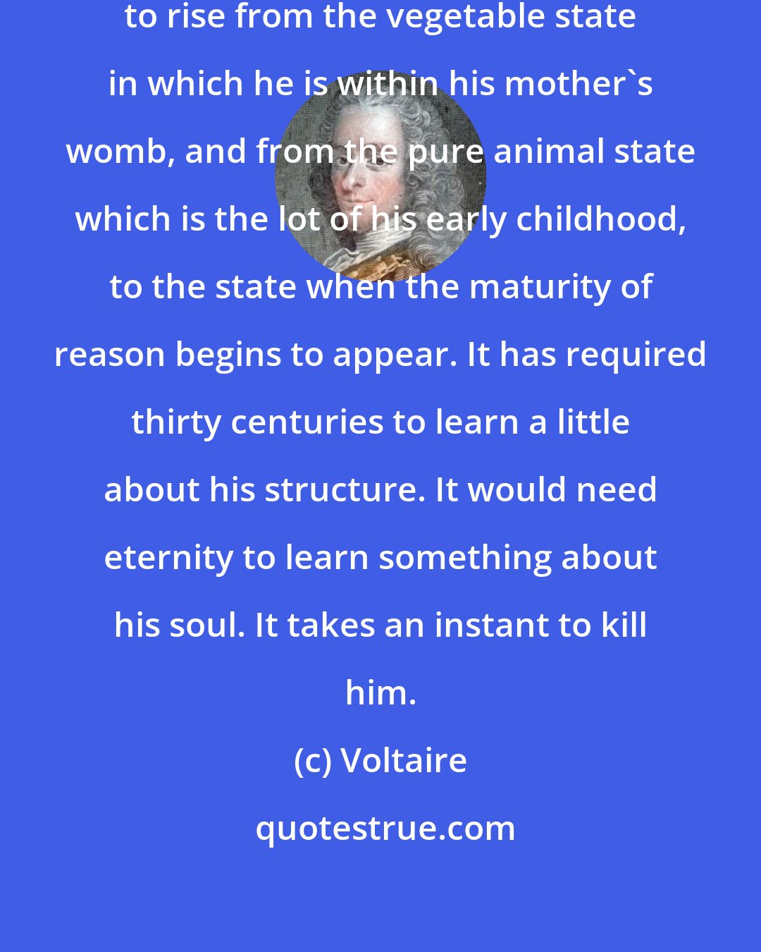 Voltaire: It requires twenty years for a man to rise from the vegetable state in which he is within his mother's womb, and from the pure animal state which is the lot of his early childhood, to the state when the maturity of reason begins to appear. It has required thirty centuries to learn a little about his structure. It would need eternity to learn something about his soul. It takes an instant to kill him.