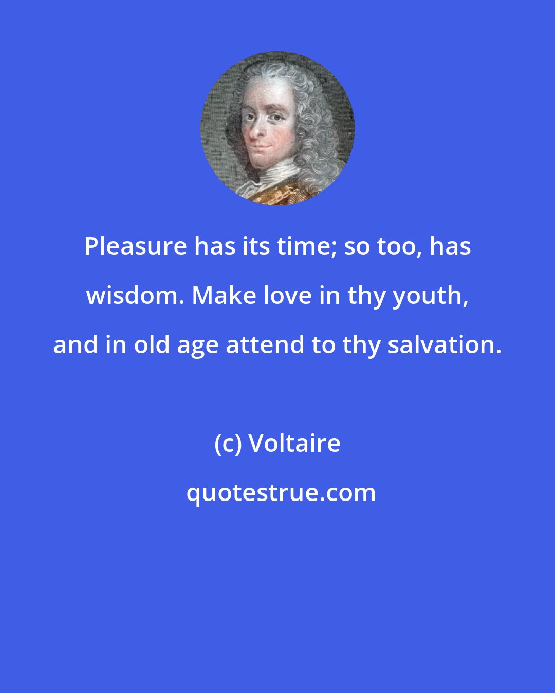 Voltaire: Pleasure has its time; so too, has wisdom. Make love in thy youth, and in old age attend to thy salvation.