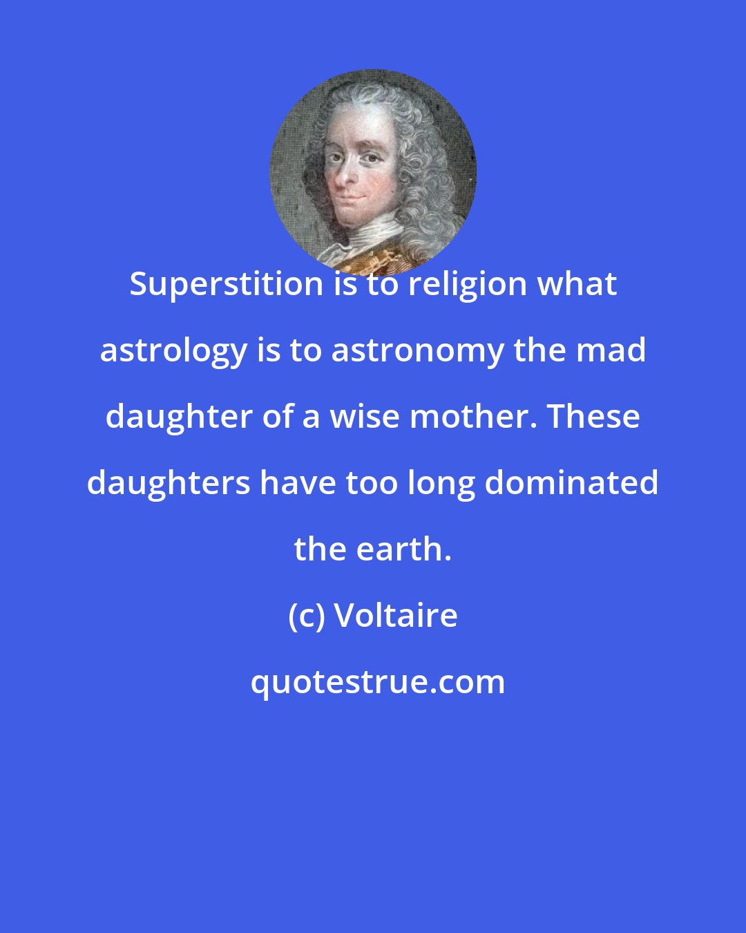 Voltaire: Superstition is to religion what astrology is to astronomy the mad daughter of a wise mother. These daughters have too long dominated the earth.