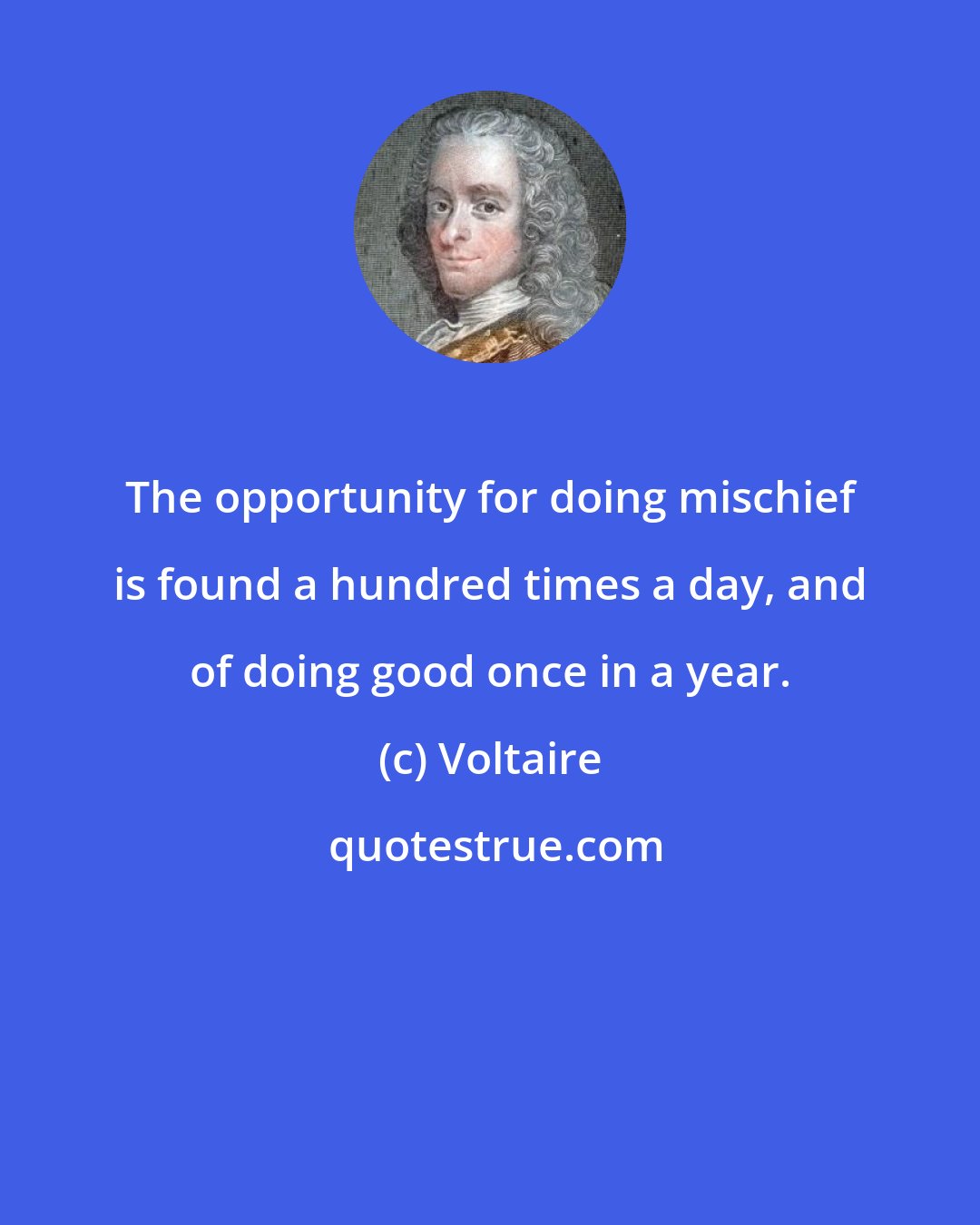 Voltaire: The opportunity for doing mischief is found a hundred times a day, and of doing good once in a year.
