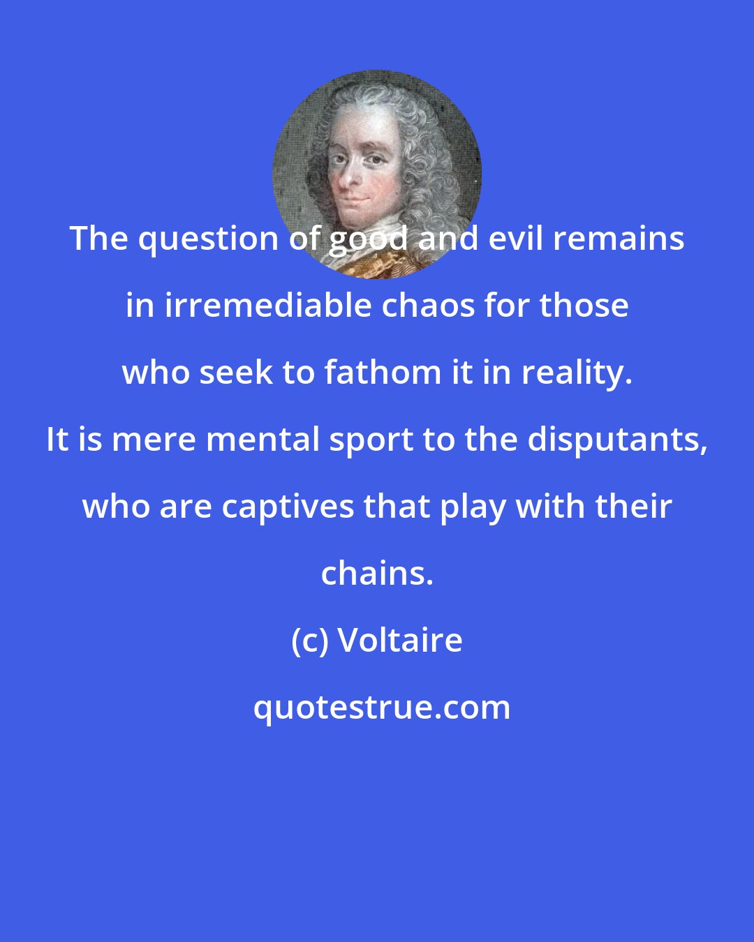 Voltaire: The question of good and evil remains in irremediable chaos for those who seek to fathom it in reality. It is mere mental sport to the disputants, who are captives that play with their chains.