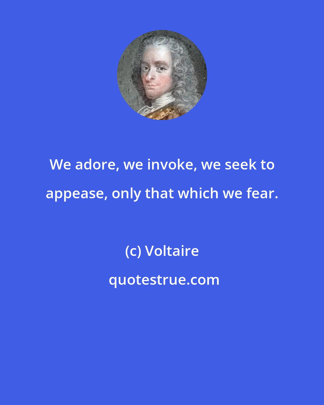 Voltaire: We adore, we invoke, we seek to appease, only that which we fear.