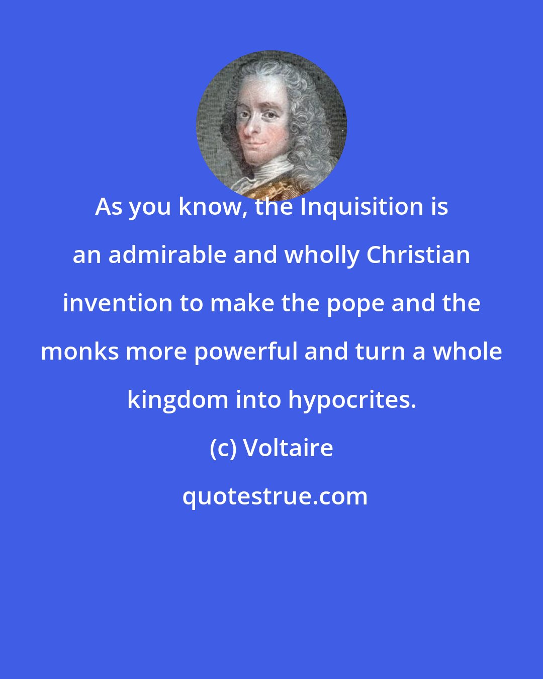 Voltaire: As you know, the Inquisition is an admirable and wholly Christian invention to make the pope and the monks more powerful and turn a whole kingdom into hypocrites.