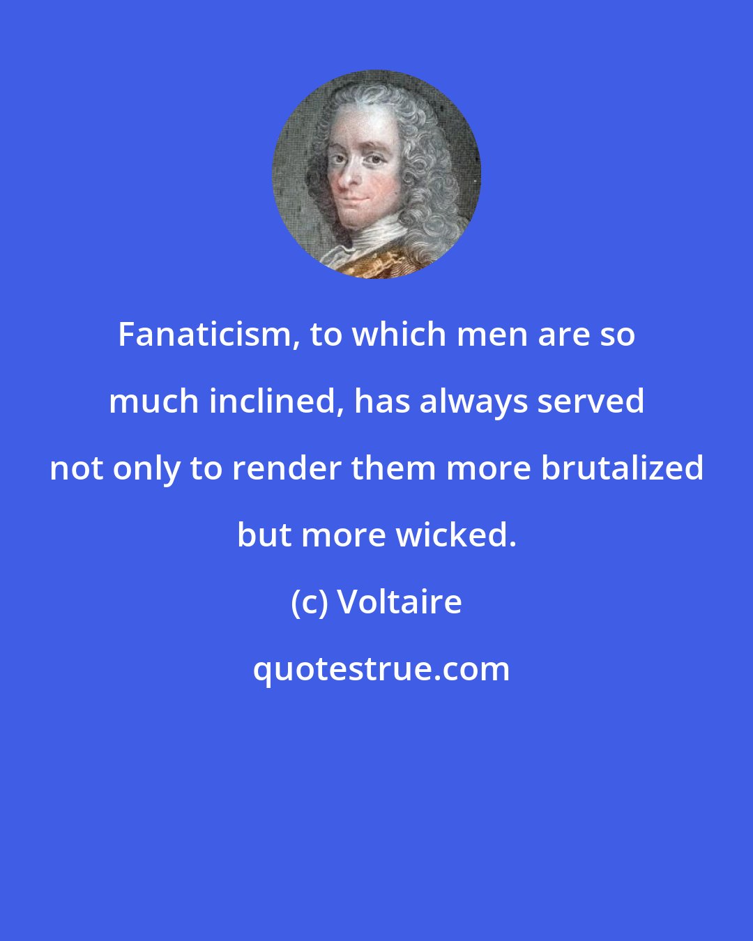 Voltaire: Fanaticism, to which men are so much inclined, has always served not only to render them more brutalized but more wicked.