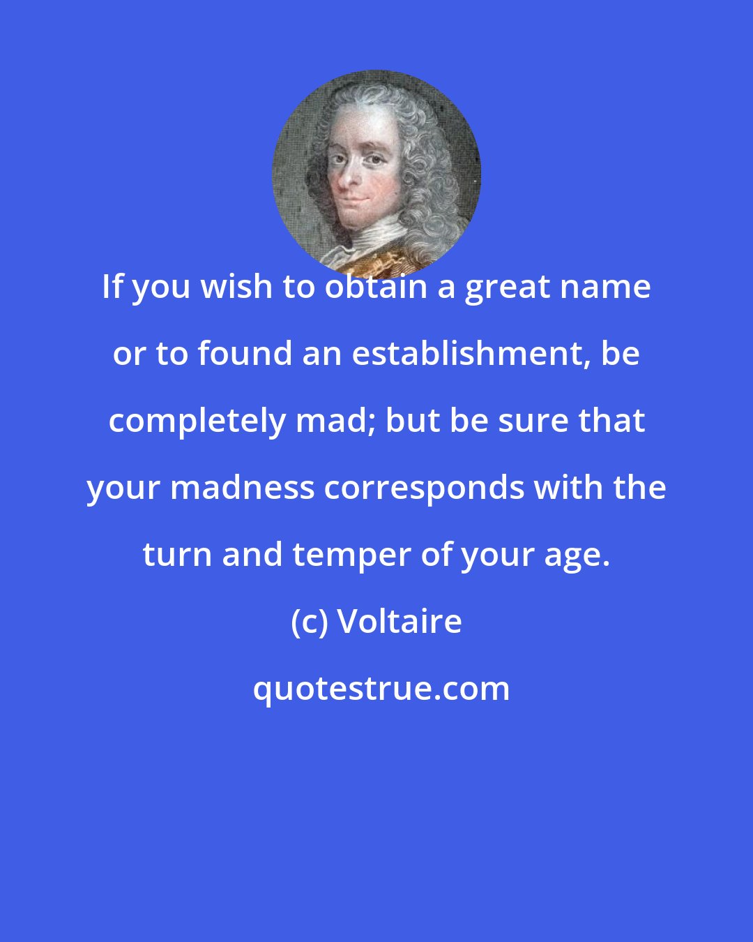 Voltaire: If you wish to obtain a great name or to found an establishment, be completely mad; but be sure that your madness corresponds with the turn and temper of your age.