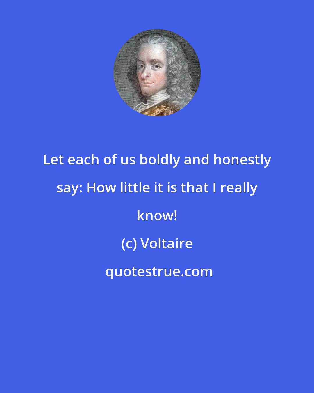 Voltaire: Let each of us boldly and honestly say: How little it is that I really know!