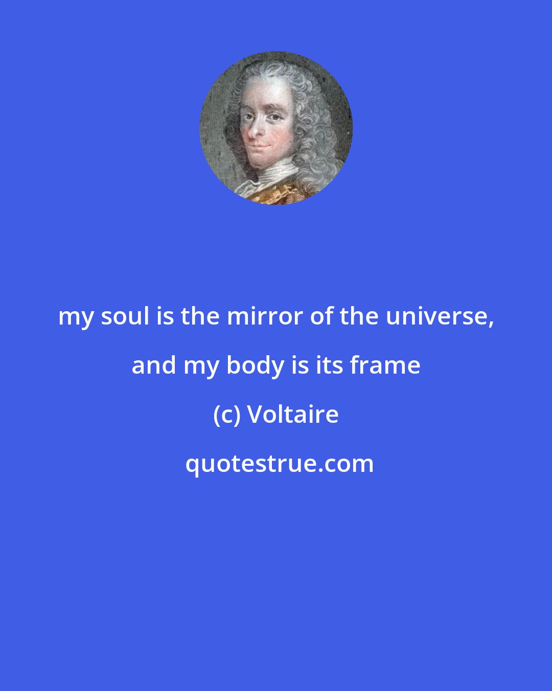 Voltaire: my soul is the mirror of the universe, and my body is its frame