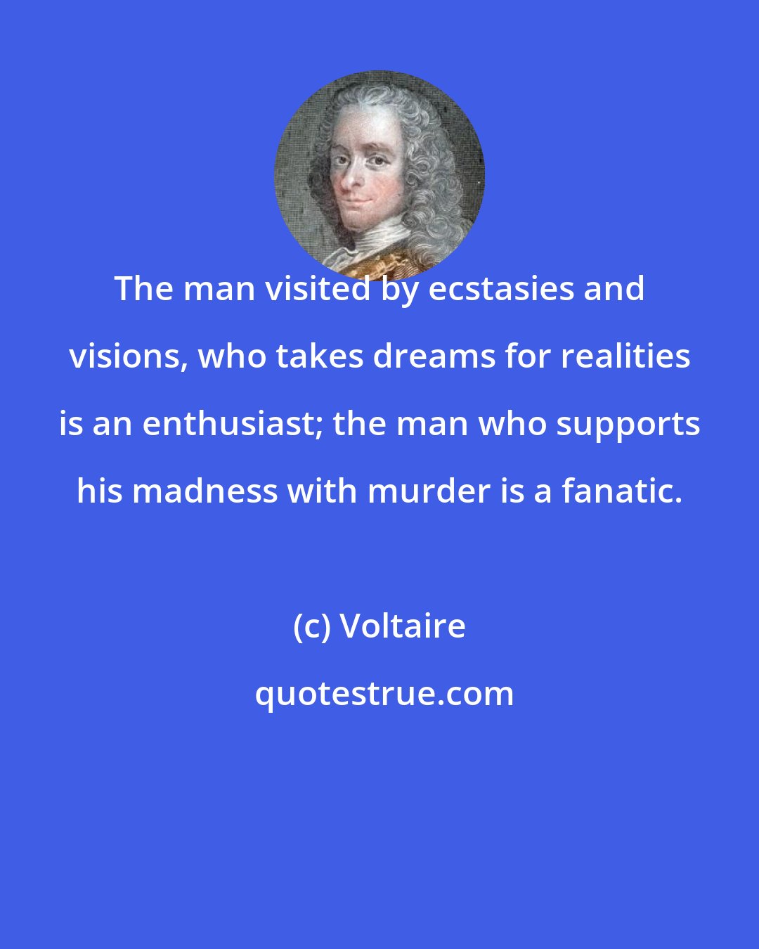 Voltaire: The man visited by ecstasies and visions, who takes dreams for realities is an enthusiast; the man who supports his madness with murder is a fanatic.