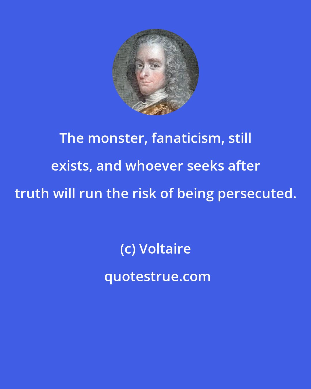 Voltaire: The monster, fanaticism, still exists, and whoever seeks after truth will run the risk of being persecuted.