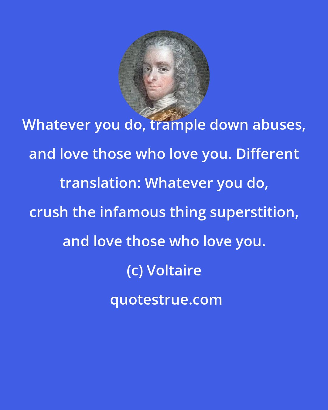 Voltaire: Whatever you do, trample down abuses, and love those who love you. Different translation: Whatever you do, crush the infamous thing superstition, and love those who love you.