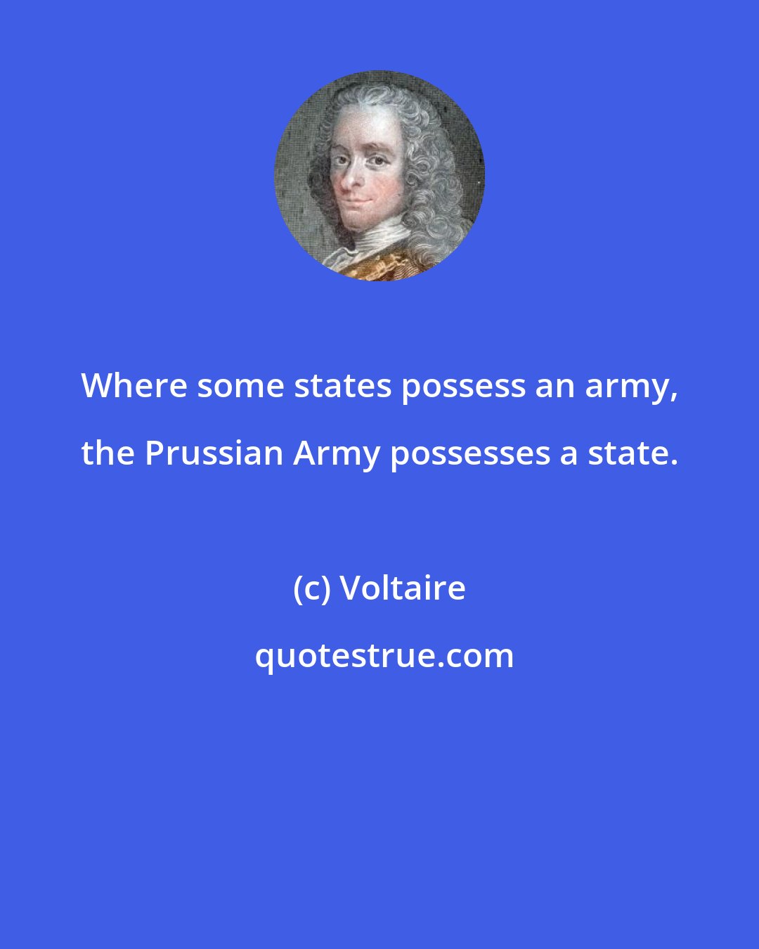 Voltaire: Where some states possess an army, the Prussian Army possesses a state.