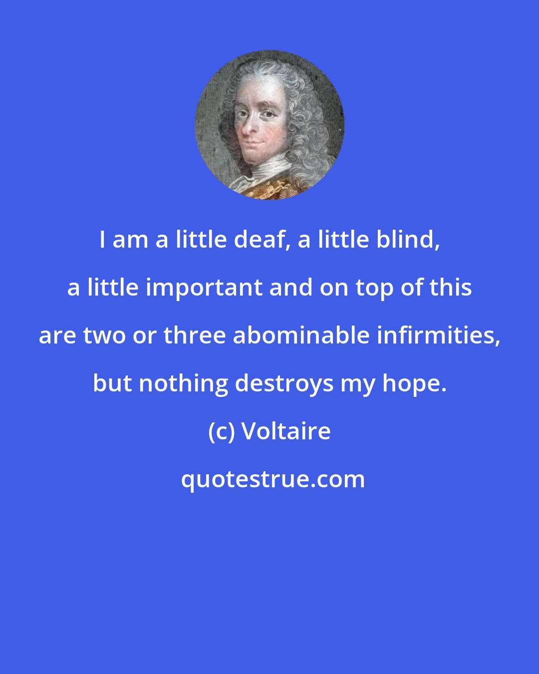 Voltaire: I am a little deaf, a little blind, a little important and on top of this are two or three abominable infirmities, but nothing destroys my hope.