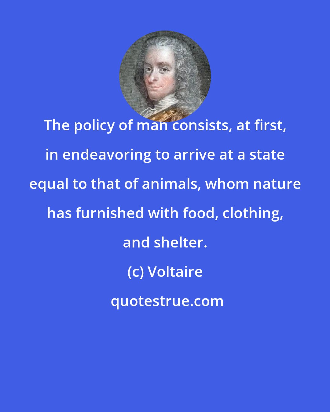 Voltaire: The policy of man consists, at first, in endeavoring to arrive at a state equal to that of animals, whom nature has furnished with food, clothing, and shelter.