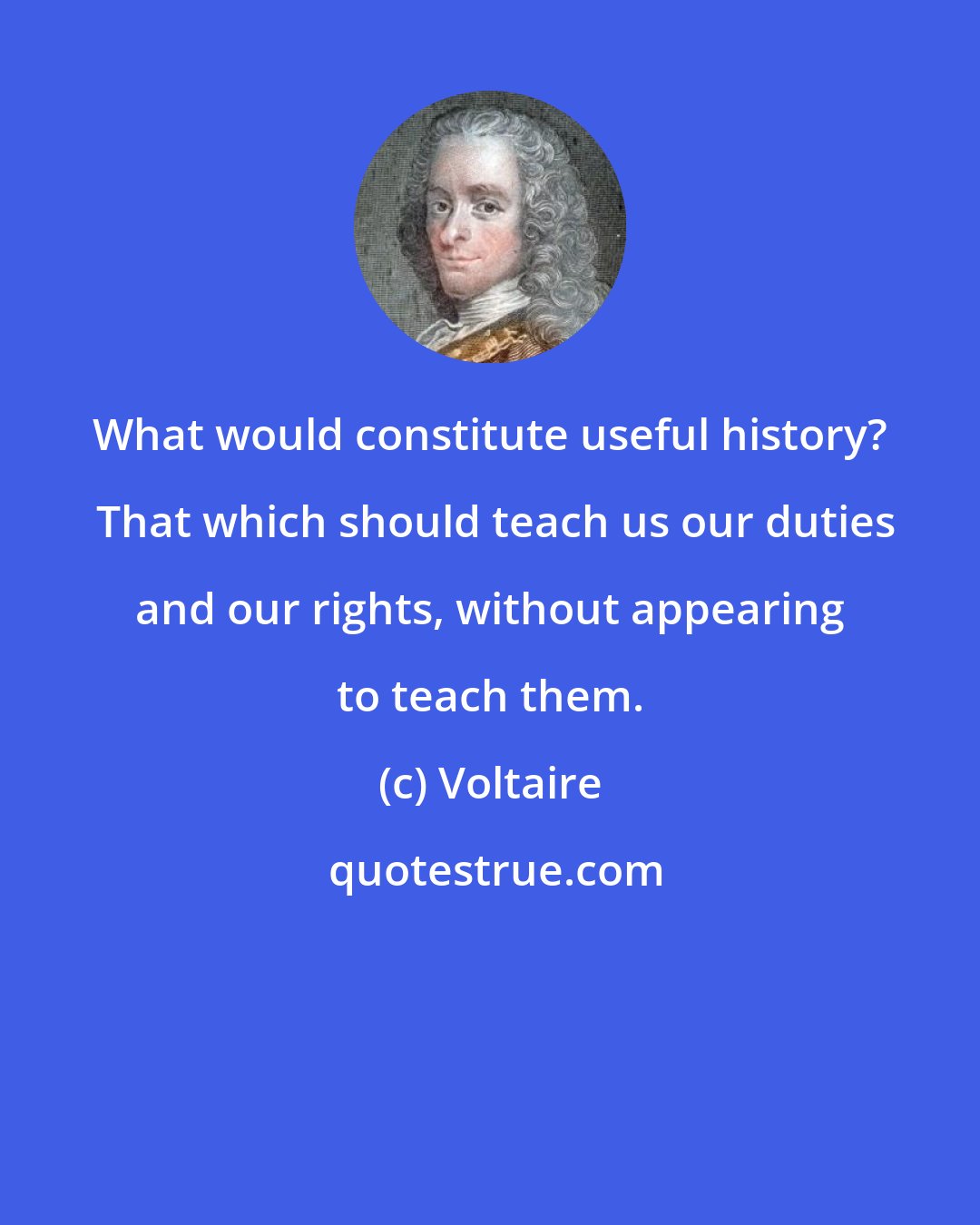 Voltaire: What would constitute useful history?  That which should teach us our duties and our rights, without appearing to teach them.