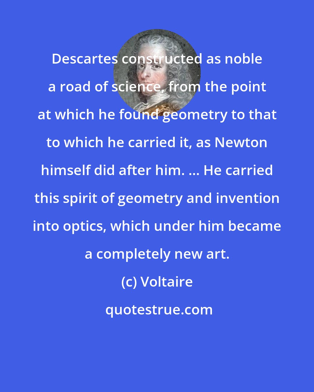 Voltaire: Descartes constructed as noble a road of science, from the point at which he found geometry to that to which he carried it, as Newton himself did after him. ... He carried this spirit of geometry and invention into optics, which under him became a completely new art.