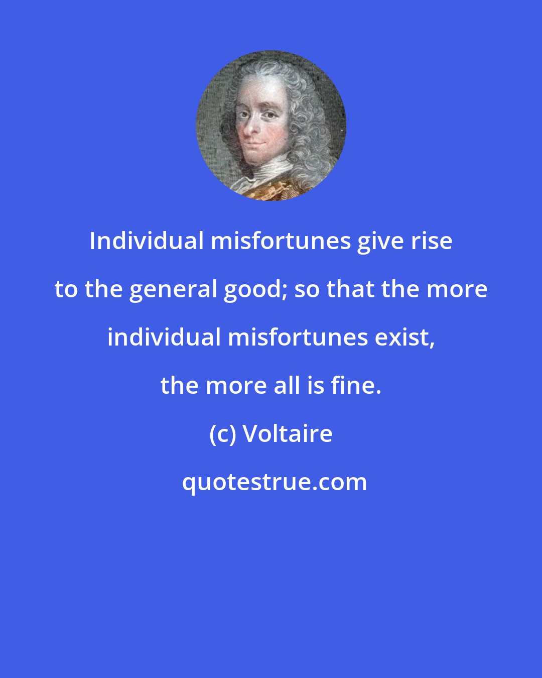 Voltaire: Individual misfortunes give rise to the general good; so that the more individual misfortunes exist, the more all is fine.