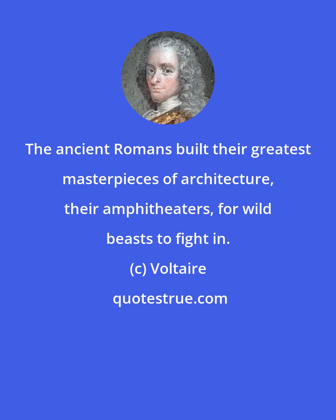 Voltaire: The ancient Romans built their greatest masterpieces of architecture, their amphitheaters, for wild beasts to fight in.
