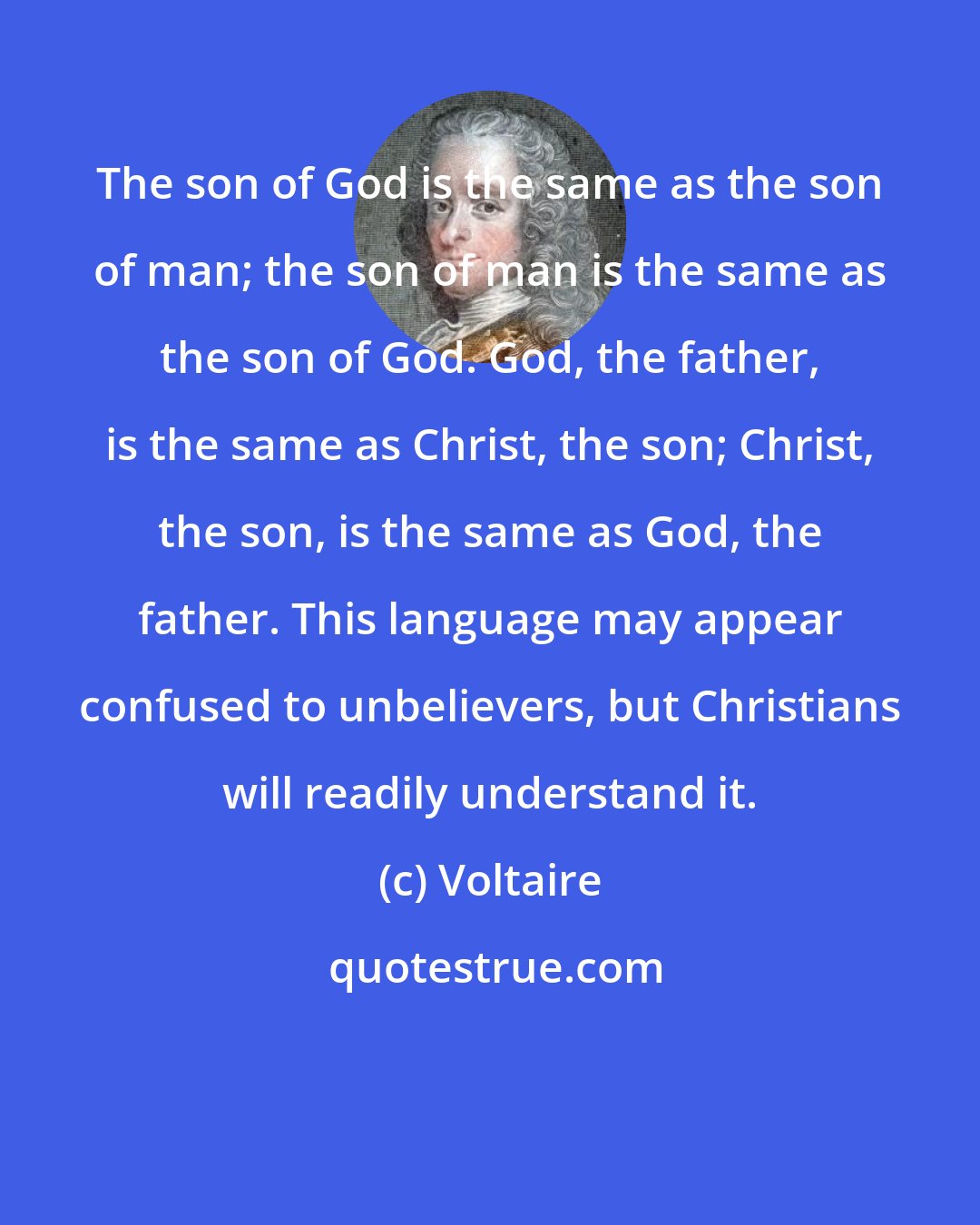 Voltaire: The son of God is the same as the son of man; the son of man is the same as the son of God. God, the father, is the same as Christ, the son; Christ, the son, is the same as God, the father. This language may appear confused to unbelievers, but Christians will readily understand it.