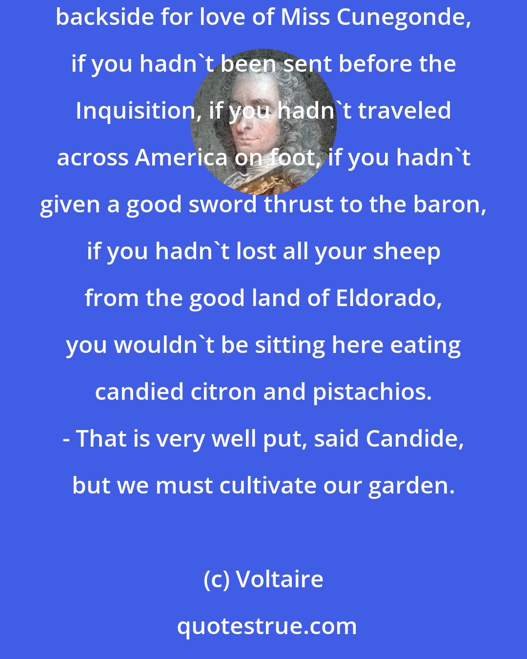 Voltaire: All events are linked together in the best of possible worlds; after all, if you had not been driven from a fine castle by being kicked in the backside for love of Miss Cunegonde, if you hadn't been sent before the Inquisition, if you hadn't traveled across America on foot, if you hadn't given a good sword thrust to the baron, if you hadn't lost all your sheep from the good land of Eldorado, you wouldn't be sitting here eating candied citron and pistachios. - That is very well put, said Candide, but we must cultivate our garden.