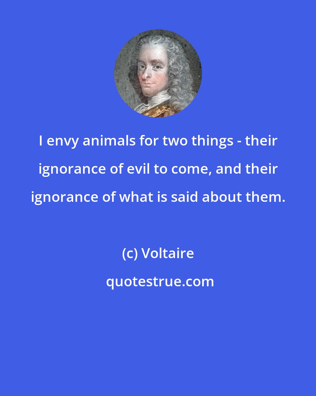 Voltaire: I envy animals for two things - their ignorance of evil to come, and their ignorance of what is said about them.