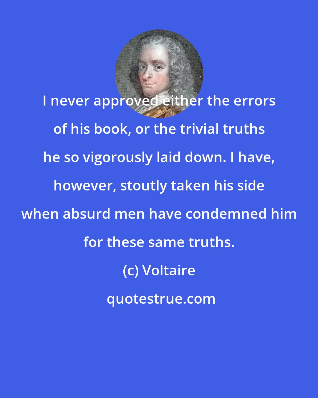 Voltaire: I never approved either the errors of his book, or the trivial truths he so vigorously laid down. I have, however, stoutly taken his side when absurd men have condemned him for these same truths.