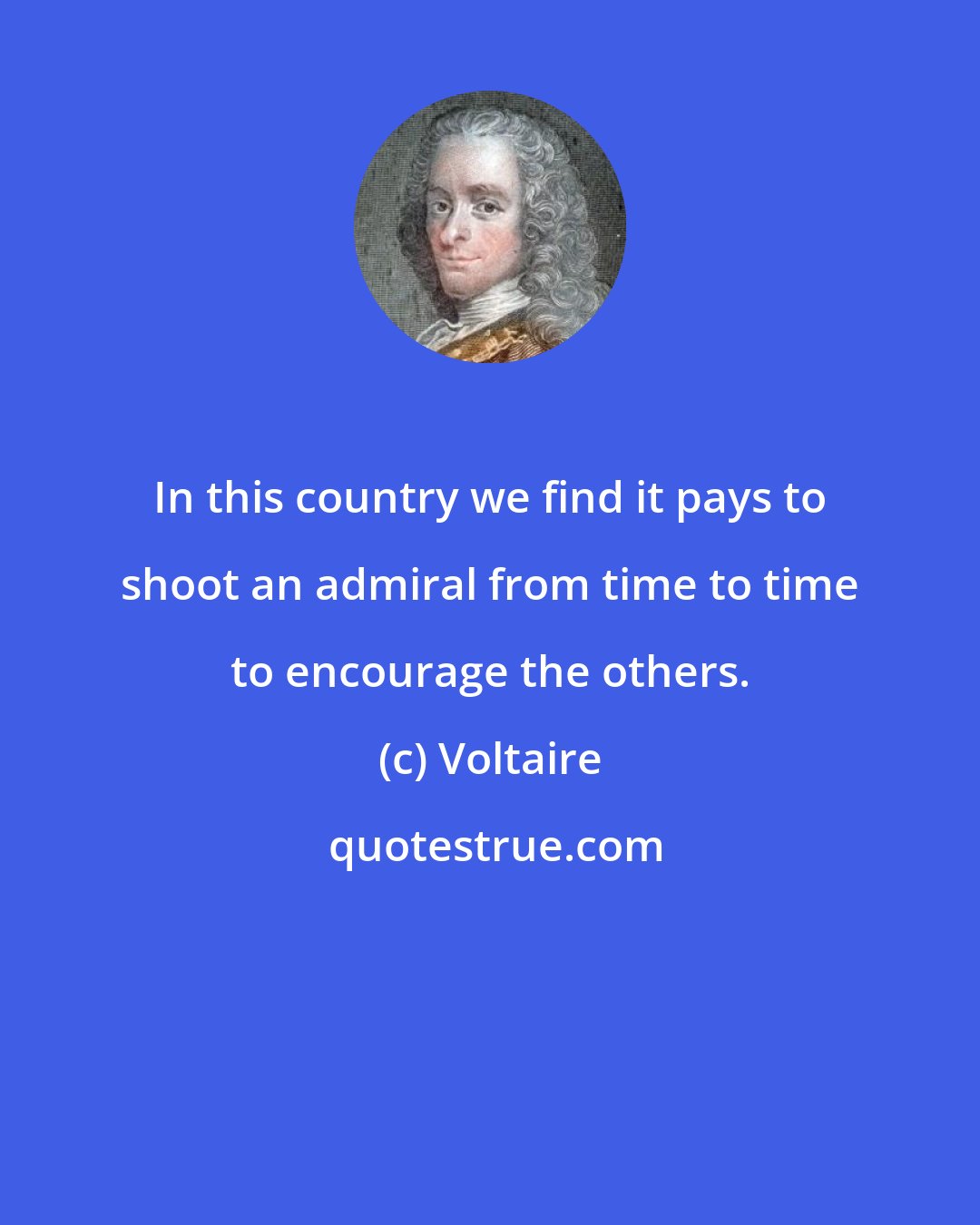 Voltaire: In this country we find it pays to shoot an admiral from time to time to encourage the others.
