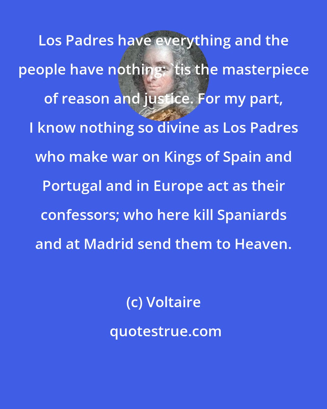 Voltaire: Los Padres have everything and the people have nothing; 'tis the masterpiece of reason and justice. For my part, I know nothing so divine as Los Padres who make war on Kings of Spain and Portugal and in Europe act as their confessors; who here kill Spaniards and at Madrid send them to Heaven.