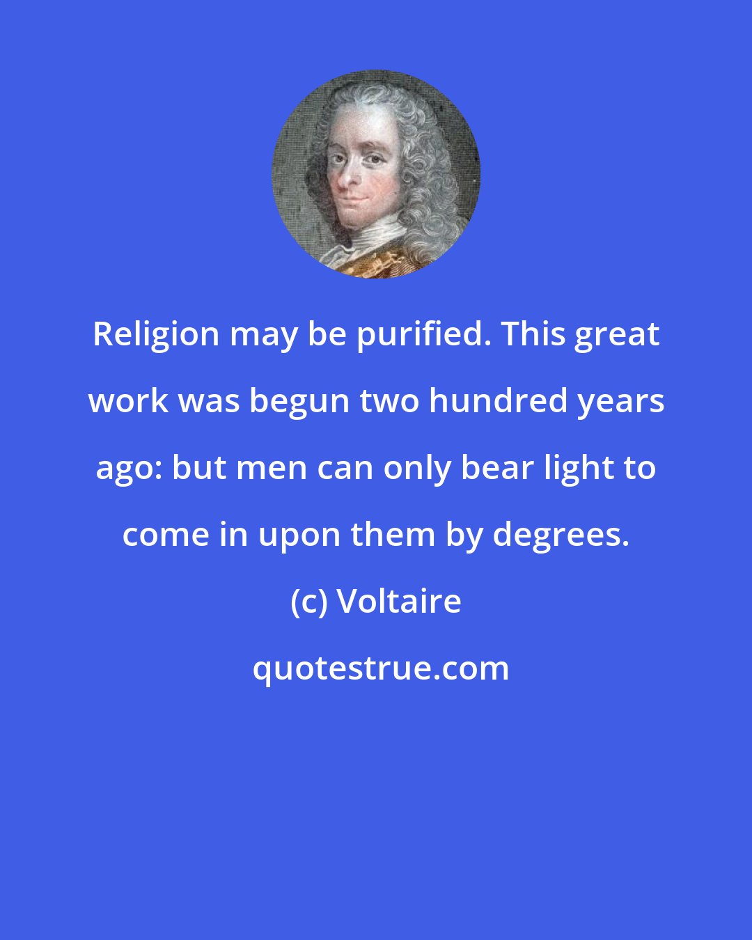 Voltaire: Religion may be purified. This great work was begun two hundred years ago: but men can only bear light to come in upon them by degrees.