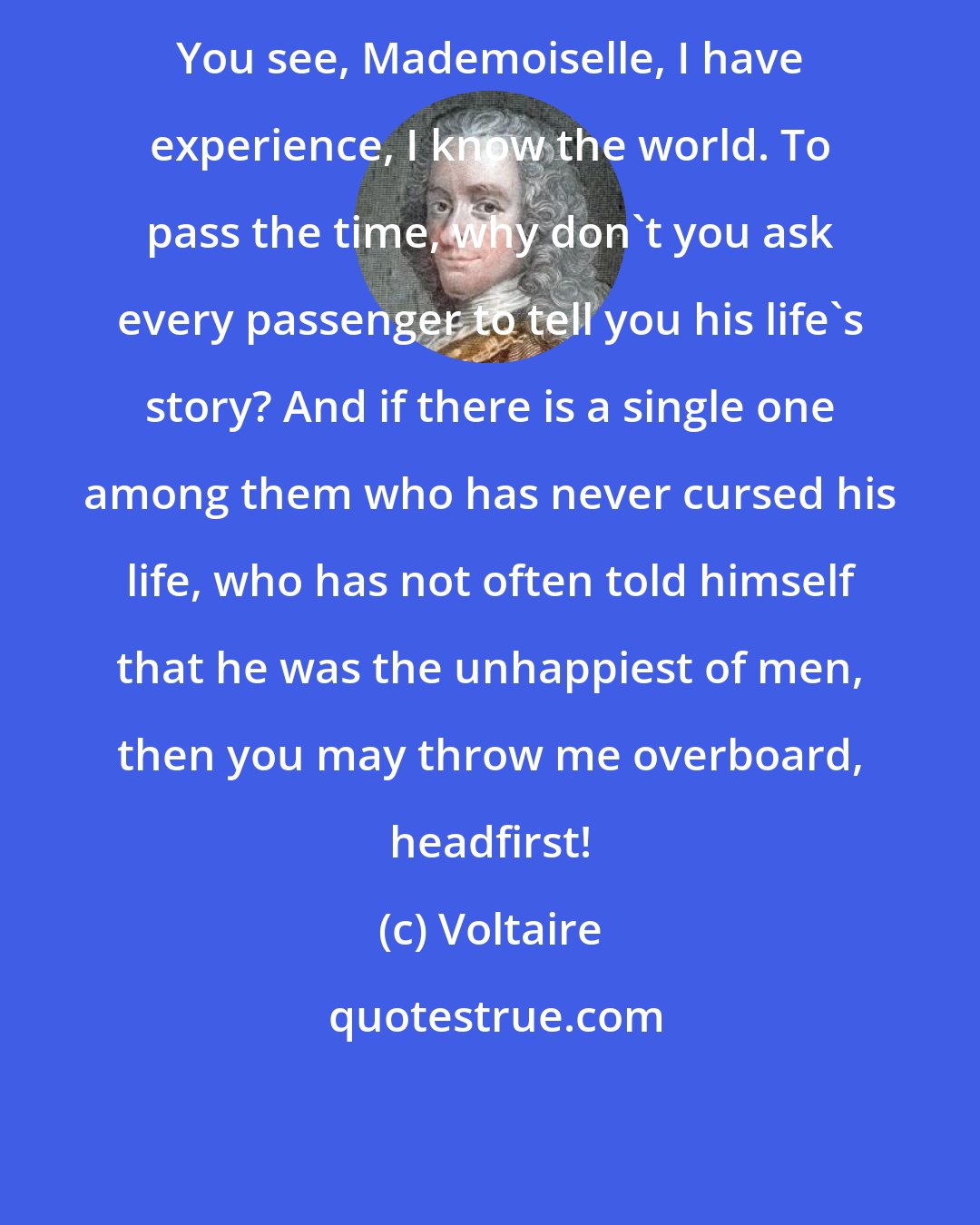 Voltaire: You see, Mademoiselle, I have experience, I know the world. To pass the time, why don't you ask every passenger to tell you his life's story? And if there is a single one among them who has never cursed his life, who has not often told himself that he was the unhappiest of men, then you may throw me overboard, headfirst!
