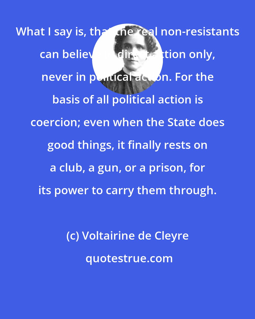 Voltairine de Cleyre: What I say is, that the real non-resistants can believe in direct action only, never in political action. For the basis of all political action is coercion; even when the State does good things, it finally rests on a club, a gun, or a prison, for its power to carry them through.