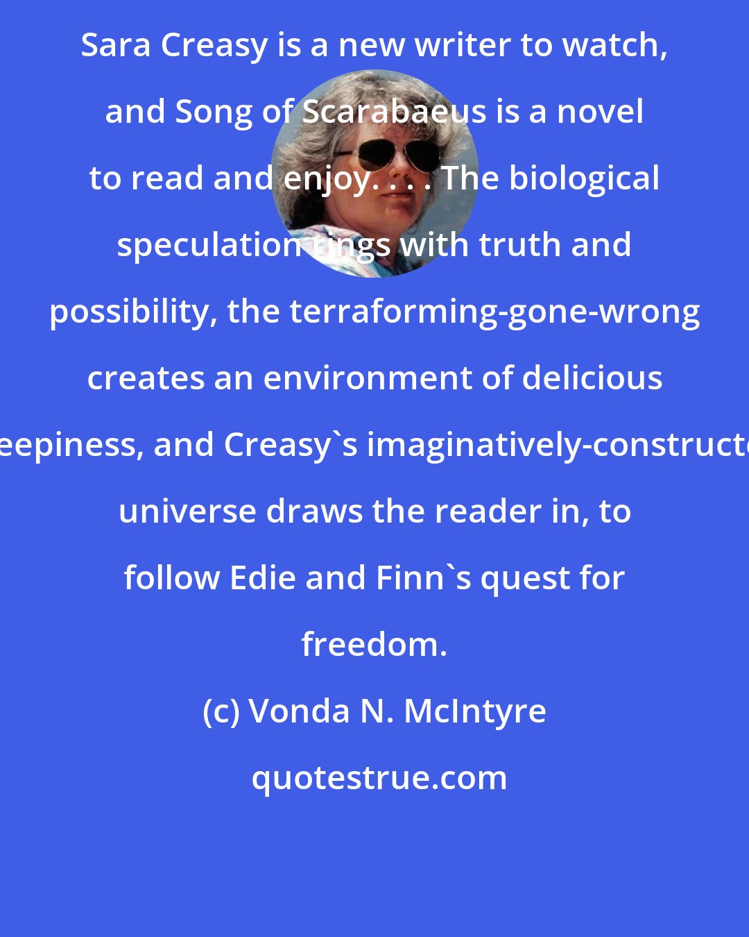 Vonda N. McIntyre: Sara Creasy is a new writer to watch, and Song of Scarabaeus is a novel to read and enjoy. . . . The biological speculation rings with truth and possibility, the terraforming-gone-wrong creates an environment of delicious creepiness, and Creasy's imaginatively-constructed universe draws the reader in, to follow Edie and Finn's quest for freedom.