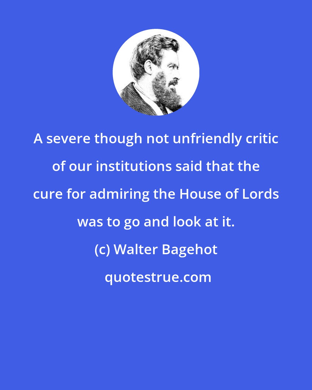 Walter Bagehot: A severe though not unfriendly critic of our institutions said that the cure for admiring the House of Lords was to go and look at it.
