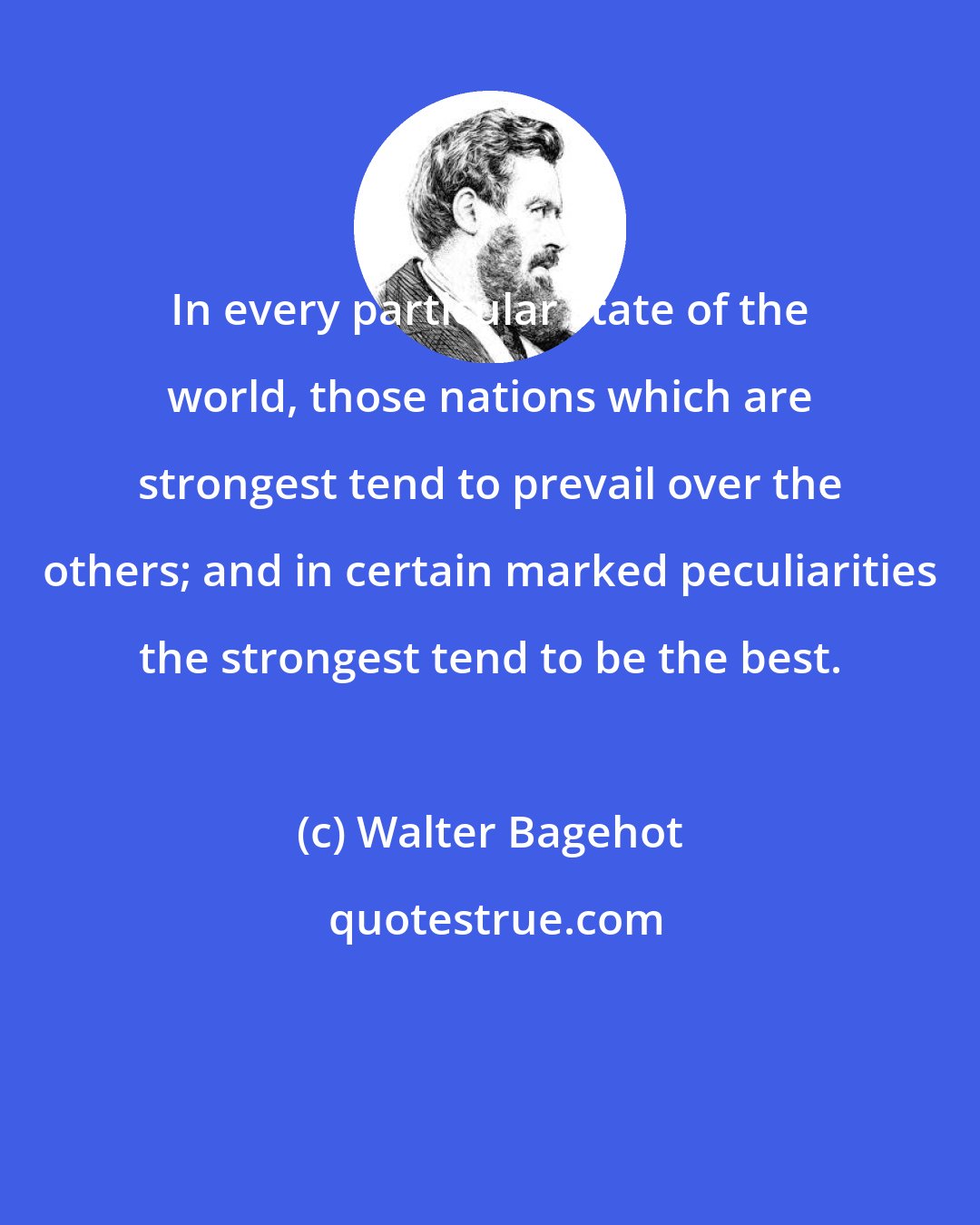 Walter Bagehot: In every particular state of the world, those nations which are strongest tend to prevail over the others; and in certain marked peculiarities the strongest tend to be the best.