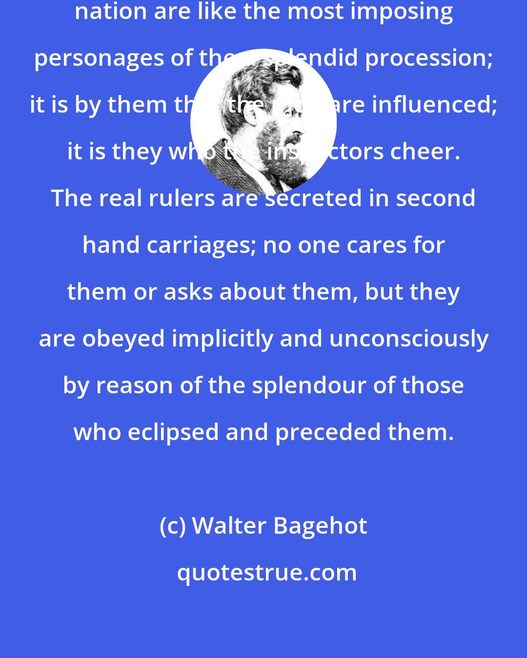 Walter Bagehot: The apparent rulers of the English nation are like the most imposing personages of the a splendid procession; it is by them that the mob are influenced; it is they who the inspectors cheer. The real rulers are secreted in second hand carriages; no one cares for them or asks about them, but they are obeyed implicitly and unconsciously by reason of the splendour of those who eclipsed and preceded them.
