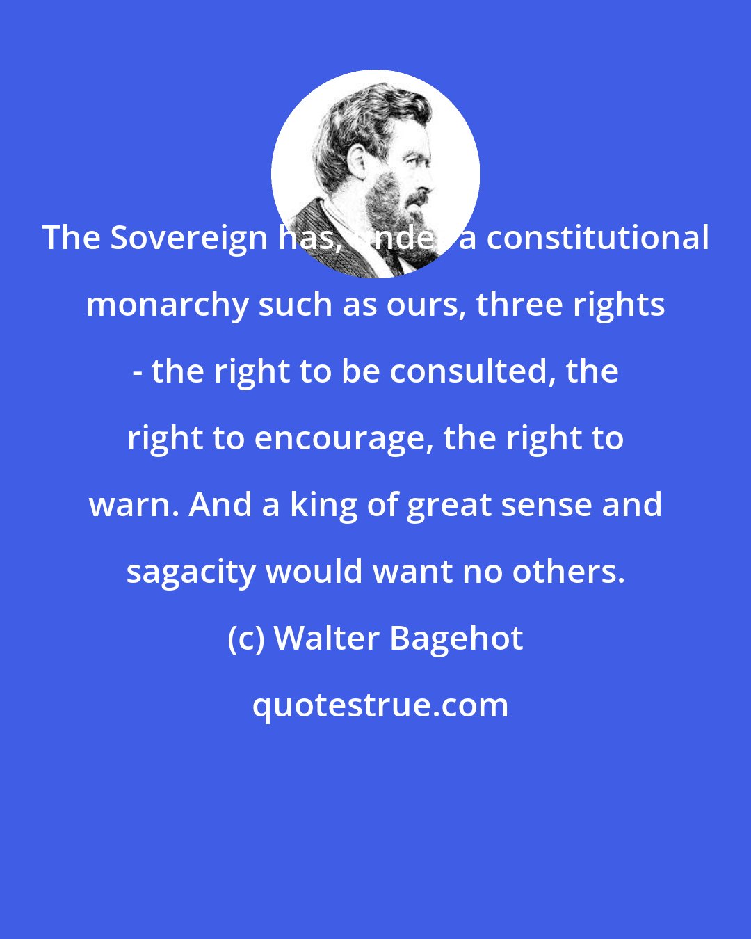 Walter Bagehot: The Sovereign has, under a constitutional monarchy such as ours, three rights - the right to be consulted, the right to encourage, the right to warn. And a king of great sense and sagacity would want no others.