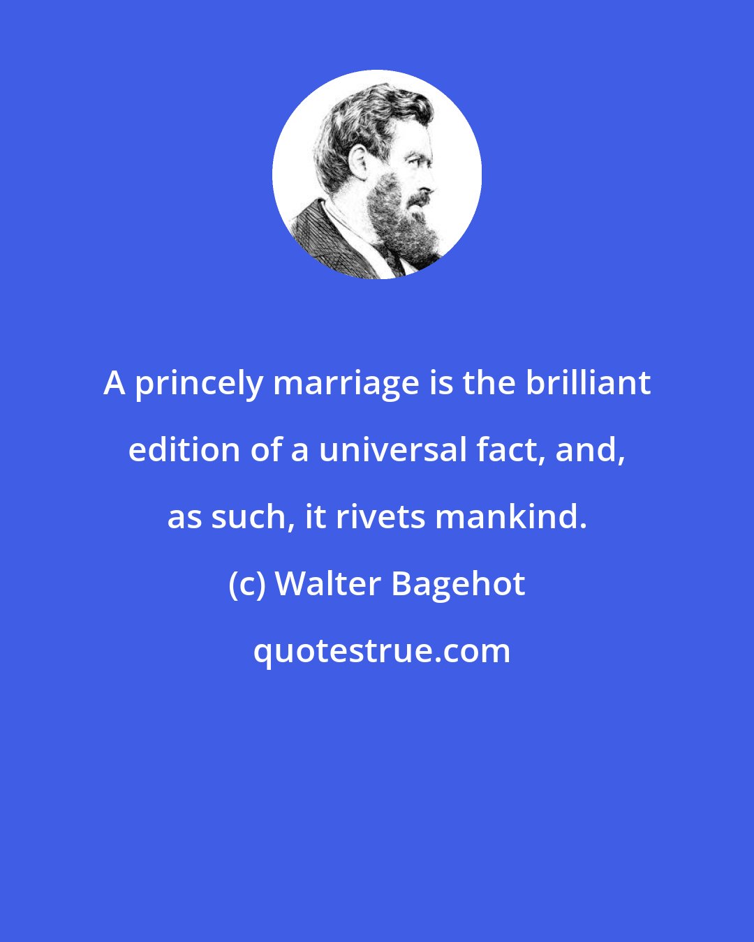 Walter Bagehot: A princely marriage is the brilliant edition of a universal fact, and, as such, it rivets mankind.