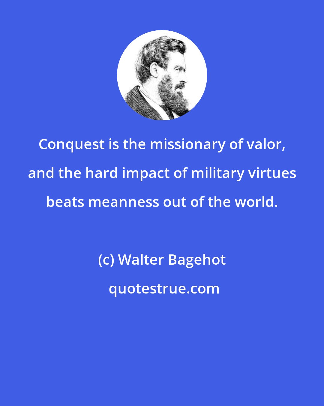 Walter Bagehot: Conquest is the missionary of valor, and the hard impact of military virtues beats meanness out of the world.
