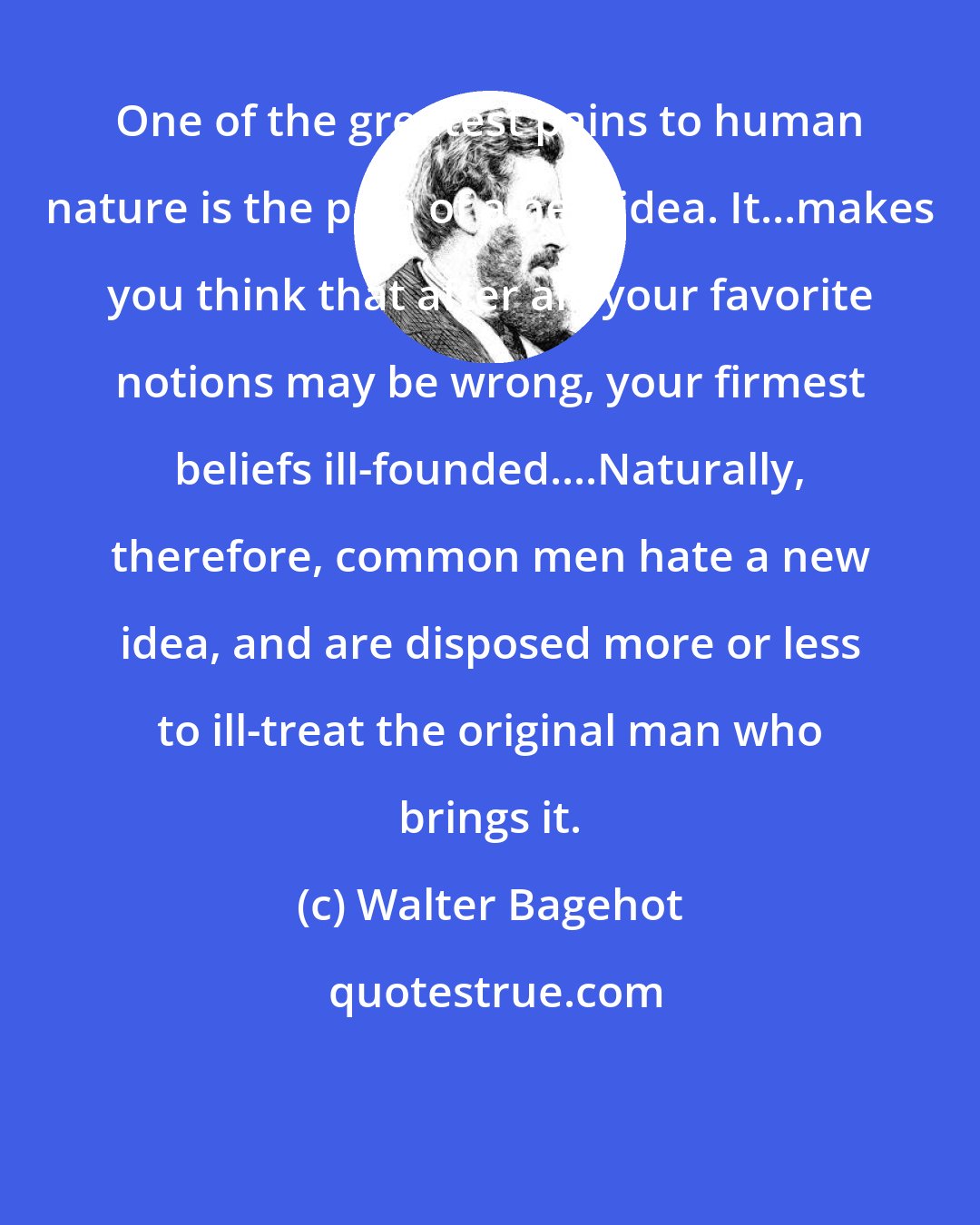 Walter Bagehot: One of the greatest pains to human nature is the pain of a new idea. It...makes you think that after all, your favorite notions may be wrong, your firmest beliefs ill-founded....Naturally, therefore, common men hate a new idea, and are disposed more or less to ill-treat the original man who brings it.